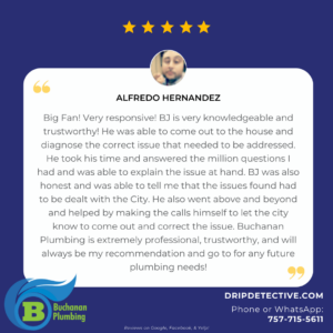 Customer Review graphic, featuring review by Alfredo Hernandez, stating, "Big Fan! Very responsive! BJ is very knowledgeable and trustworthy! He was able to come out to the house and diagnose the correct issue that needed to be addressed. He took his time and answered the million questions I had and was able to explain the issue at hand. BJ was also honest and was able to tell me that the issues found had to be dealt with the City. He also went above and beyond and helped by making the calls himself to let the city know to come out and correct the issue. Buchanan Plumbing is extremely professional, trustworthy, and will always be my recommendation and go to for any future plumbing needs!"